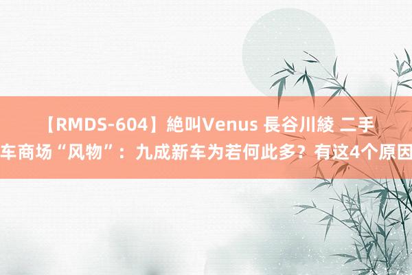 【RMDS-604】絶叫Venus 長谷川綾 二手车商场“风物”：九成新车为若何此多？有这4个原因