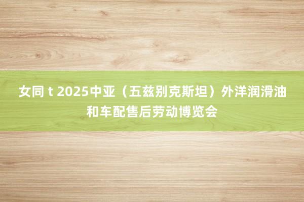 女同 t 2025中亚（五兹别克斯坦）外洋润滑油和车配售后劳动博览会