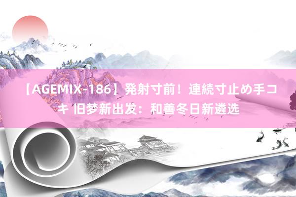 【AGEMIX-186】発射寸前！連続寸止め手コキ 旧梦新出发：和善冬日新遴选