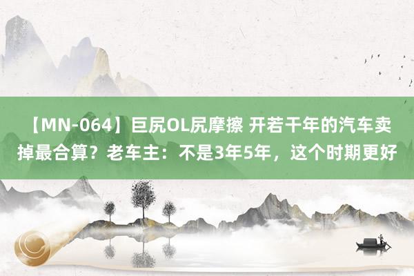 【MN-064】巨尻OL尻摩擦 开若干年的汽车卖掉最合算？老车主：不是3年5年，这个时期更好