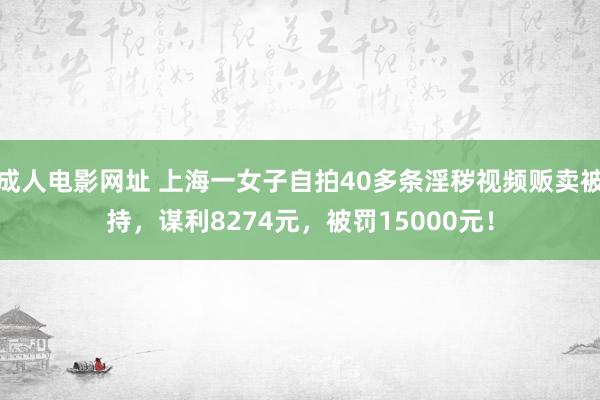 成人电影网址 上海一女子自拍40多条淫秽视频贩卖被持，谋利8274元，被罚15000元！