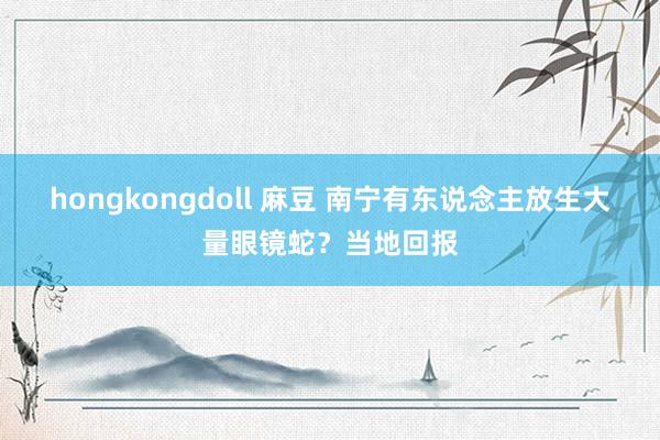 hongkongdoll 麻豆 南宁有东说念主放生大量眼镜蛇？当地回报