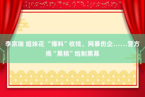 李宗瑞 姐妹花 “爆料”收钱、网暴伤企……警方揭“黑稿”炮制黑幕