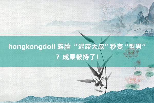 hongkongdoll 露脸 “迟滞大叔”秒变“型男”？成果被持了！