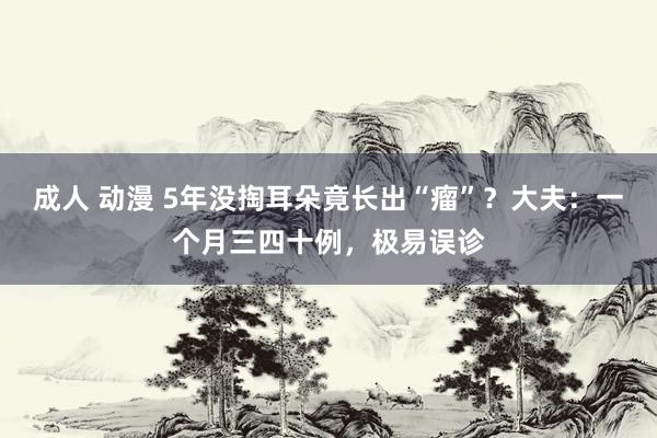 成人 动漫 5年没掏耳朵竟长出“瘤”？大夫：一个月三四十例，极易误诊