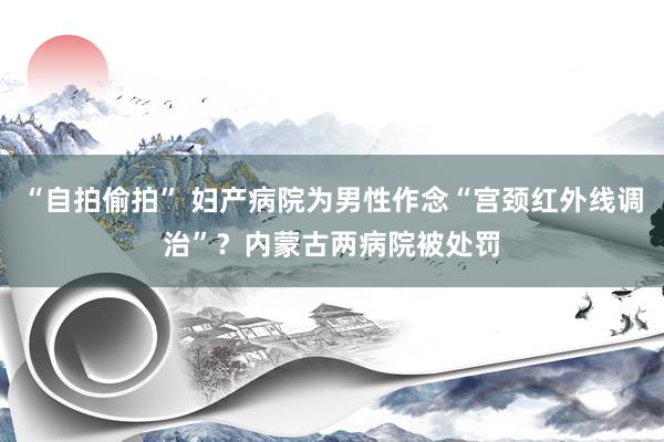 “自拍偷拍” 妇产病院为男性作念“宫颈红外线调治”？内蒙古两病院被处罚