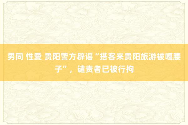 男同 性愛 贵阳警方辟谣“搭客来贵阳旅游被嘎腰子”，谴责者已被行拘