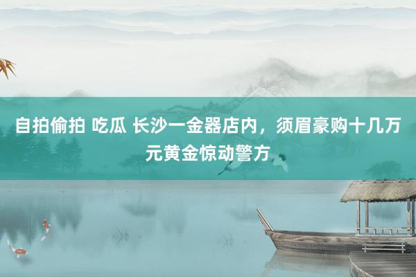 自拍偷拍 吃瓜 长沙一金器店内，须眉豪购十几万元黄金惊动警方