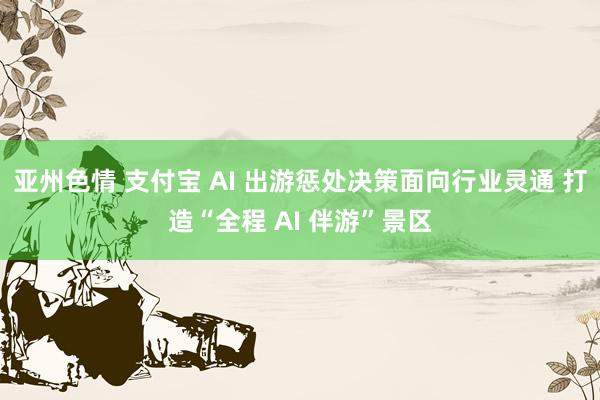 亚州色情 支付宝 AI 出游惩处决策面向行业灵通 打造“全程 AI 伴游”景区