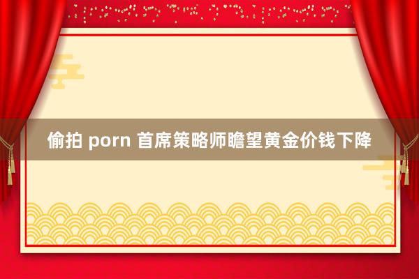 偷拍 porn 首席策略师瞻望黄金价钱下降