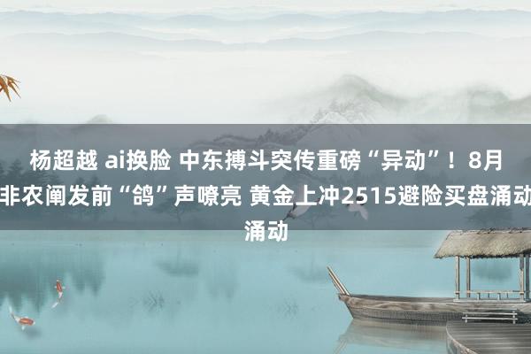 杨超越 ai换脸 中东搏斗突传重磅“异动”！8月非农阐发前“鸽”声嘹亮 黄金上冲2515避险买盘涌动