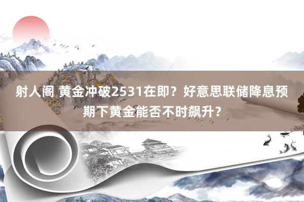 射人阁 黄金冲破2531在即？好意思联储降息预期下黄金能否不时飙升？