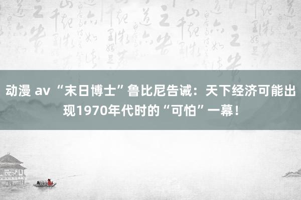 动漫 av “末日博士”鲁比尼告诫：天下经济可能出现1970年代时的“可怕”一幕！