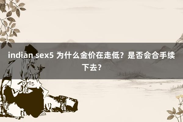 indian sex5 为什么金价在走低？是否会合手续下去？