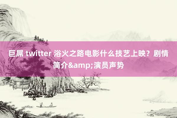 巨屌 twitter 浴火之路电影什么技艺上映？剧情简介&演员声势