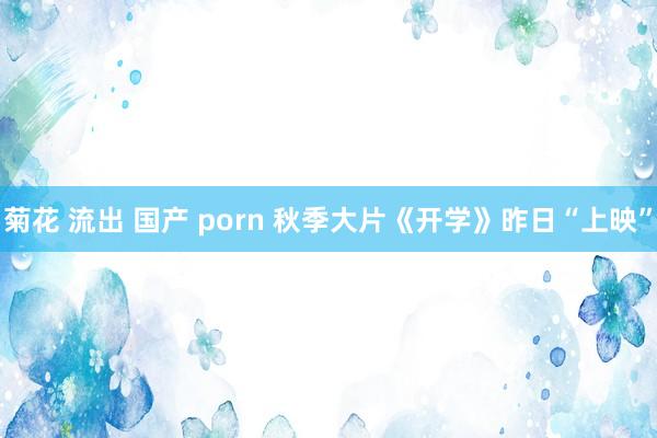 菊花 流出 国产 porn 秋季大片《开学》昨日“上映”