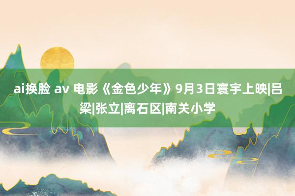 ai换脸 av 电影《金色少年》9月3日寰宇上映|吕梁|张立|离石区|南关小学