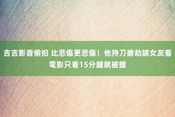 吉吉影音偷拍 比悲傷更悲傷！他持刀搶劫請女友看電影　只看15分鐘就被握