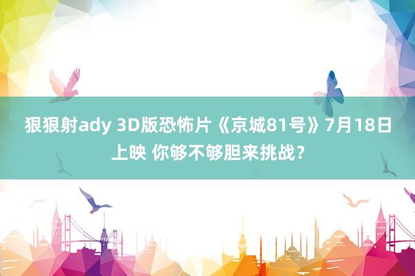 狠狠射ady 3D版恐怖片《京城81号》7月18日上映 你够不够胆来挑战？