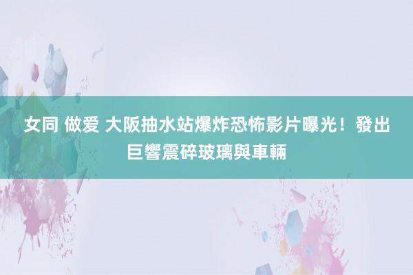 女同 做爱 大阪抽水站爆炸　恐怖影片曝光！發出巨響震碎玻璃與車輛