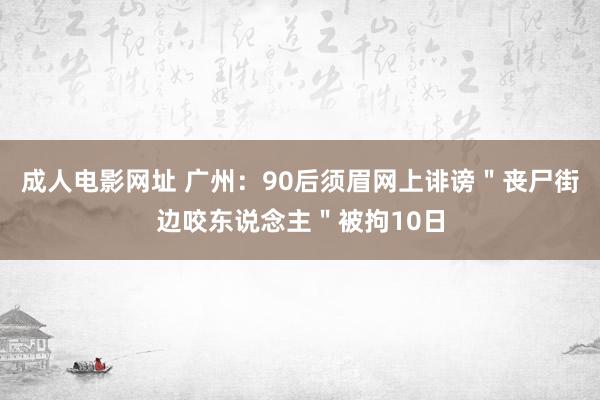 成人电影网址 广州：90后须眉网上诽谤＂丧尸街边咬东说念主＂被拘10日