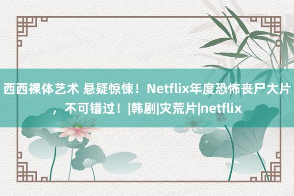 西西裸体艺术 悬疑惊悚！Netflix年度恐怖丧尸大片，不可错过！|韩剧|灾荒片|netflix