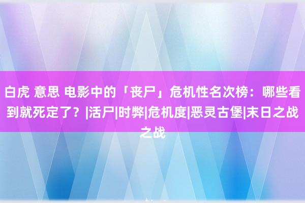 白虎 意思 电影中的「丧尸」危机性名次榜：哪些看到就死定了？|活尸|时弊|危机度|恶灵古堡|末日之战