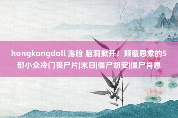 hongkongdoll 露脸 脑洞掀开！颠覆思象的5部小众冷门丧尸片|末日|僵尸胡安|僵尸肖恩