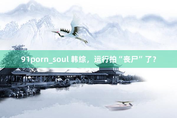 91porn_soul 韩综，运行拍“丧尸”了？