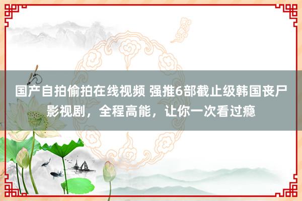 国产自拍偷拍在线视频 强推6部截止级韩国丧尸影视剧，全程高能，让你一次看过瘾