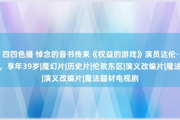 四四色播 悼念的音书传来《权益的游戏》演员达伦·肯特死一火，享年39岁|魔幻片|历史片|伦敦东区|演义改编片|魔法题材电视剧