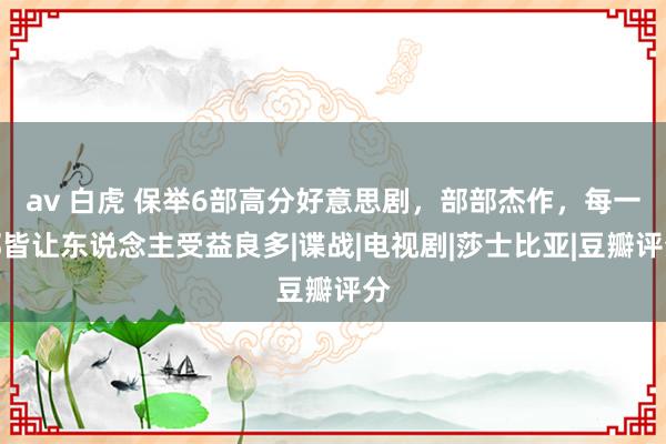 av 白虎 保举6部高分好意思剧，部部杰作，每一部皆让东说念主受益良多|谍战|电视剧|莎士比亚|豆瓣评分