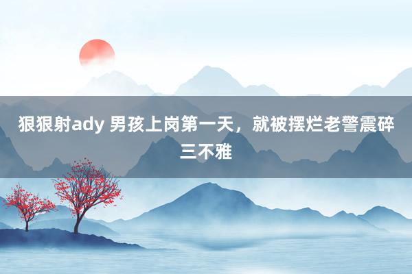 狠狠射ady 男孩上岗第一天，就被摆烂老警震碎三不雅