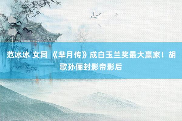 范冰冰 女同 《芈月传》成白玉兰奖最大赢家！胡歌孙俪封影帝影后