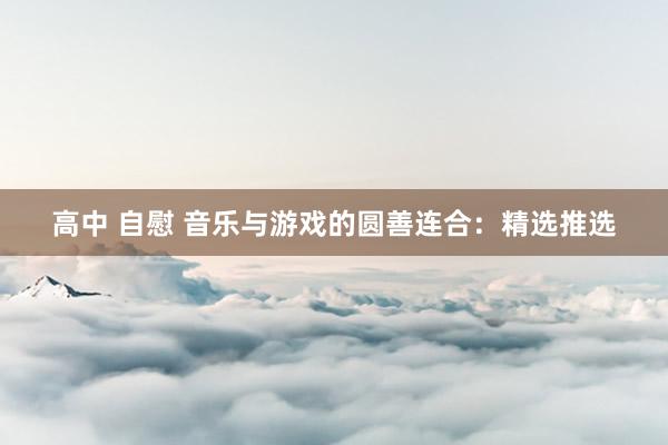 高中 自慰 音乐与游戏的圆善连合：精选推选