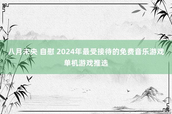 八月未央 自慰 2024年最受接待的免费音乐游戏单机游戏推选