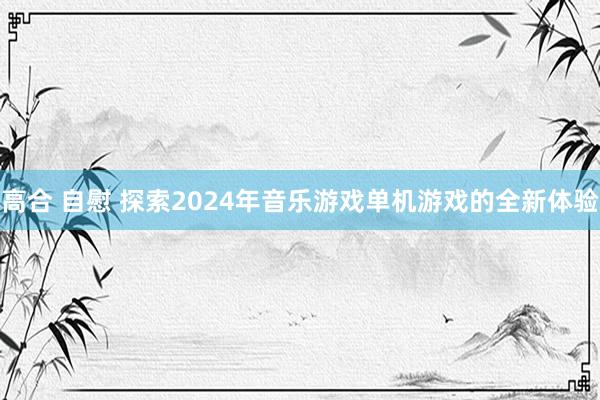 高合 自慰 探索2024年音乐游戏单机游戏的全新体验