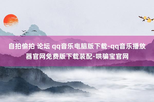 自拍偷拍 论坛 qq音乐电脑版下载-qq音乐播放器官网免费版下载装配-哄骗宝官网