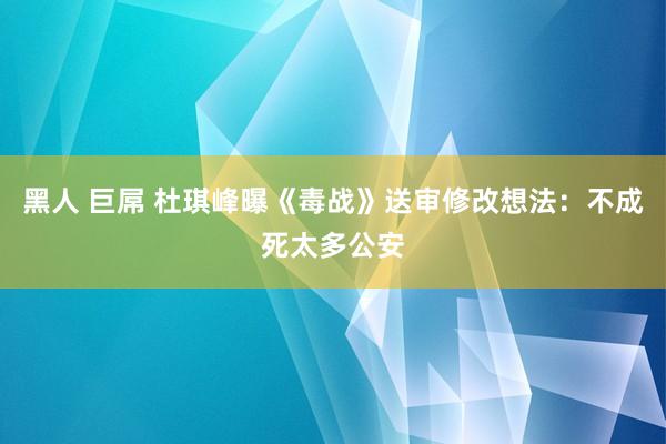 黑人 巨屌 杜琪峰曝《毒战》送审修改想法：不成死太多公安