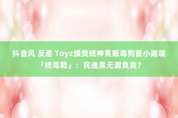 抖音风 反差 Toyz頒獎統神罵販毒狗　藍小雞嘆「統毒戰」：民進黨无谓負責？