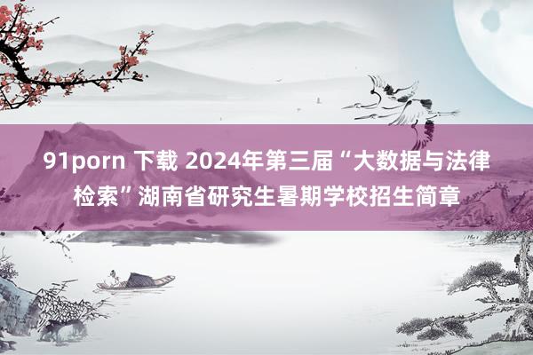 91porn 下载 2024年第三届“大数据与法律检索”湖南省研究生暑期学校招生简章