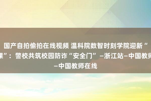 国产自拍偷拍在线视频 温科院数智时刻学院迎新“第一课”：警校共筑校园防诈“安全门” —浙江站—中国教师在线