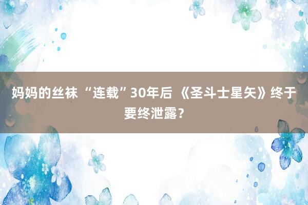 妈妈的丝袜 “连载”30年后 《圣斗士星矢》终于要终泄露？