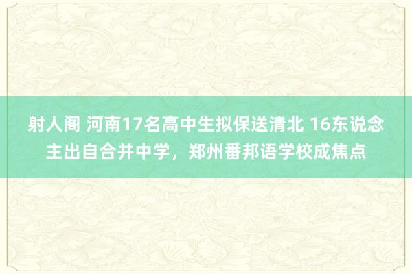 射人阁 河南17名高中生拟保送清北 16东说念主出自合并中学，郑州番邦语学校成焦点