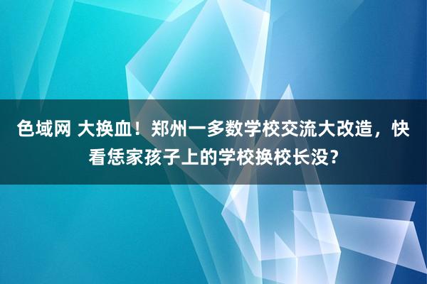 色域网 大换血！郑州一多数学校交流大改造，快看恁家孩子上的学校换校长没？