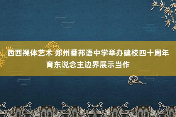 西西裸体艺术 郑州番邦语中学举办建校四十周年育东说念主边界展示当作