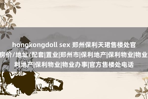 hongkongdoll sex 郑州保利天珺售楼处官方电话丨楼盘/户型/房价/地址/配套|置业|郑州市|保利地产|保利物业|物业办事|官方售楼处电话