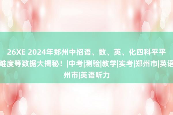 26XE 2024年郑州中招语、数、英、化四科平平分、难度等数据大揭秘！|中考|测验|教学|实考|郑州市|英语听力