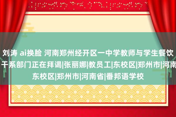 刘涛 ai换脸 河南郑州经开区一中学教师与学生餐饮次第折柳对待  干系部门正在拜谒|张丽娜|教员工|东校区|郑州市|河南省|番邦语学校