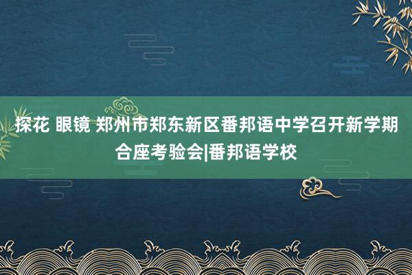 探花 眼镜 郑州市郑东新区番邦语中学召开新学期合座考验会|番邦语学校